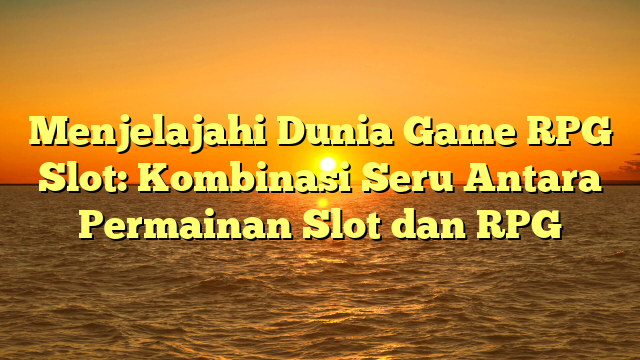 Menjelajahi Dunia Game RPG Slot: Kombinasi Seru Antara Permainan Slot dan RPG