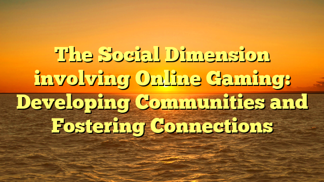 The Social Dimension involving Online Gaming: Developing Communities and Fostering Connections